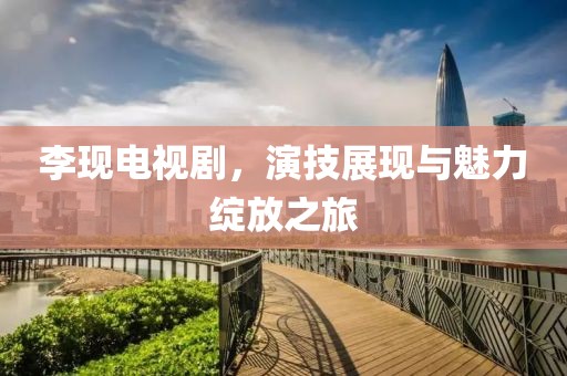 李现电视剧，演技展现与魅力绽放之旅