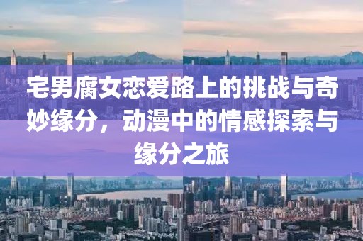 宅男腐女恋爱路上的挑战与奇妙缘分，动漫中的情感探索与缘分之旅