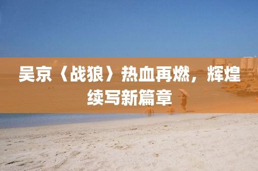 吴京〈战狼〉热血再燃，辉煌续写新篇章
