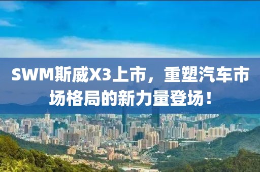 SWM斯威X3上市，重塑汽车市场格局的新力量登场！