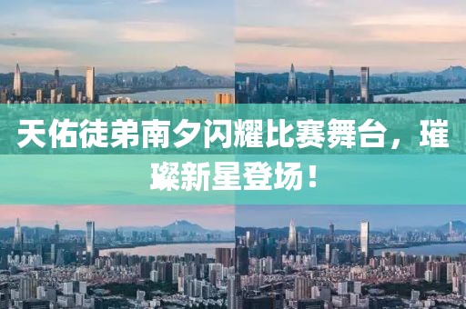 天佑徒弟南夕闪耀比赛舞台，璀璨新星登场！