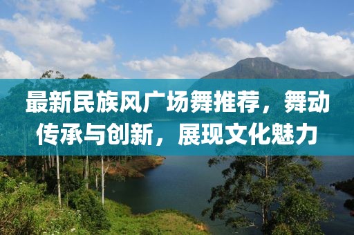 最新民族风广场舞推荐，舞动传承与创新，展现文化魅力