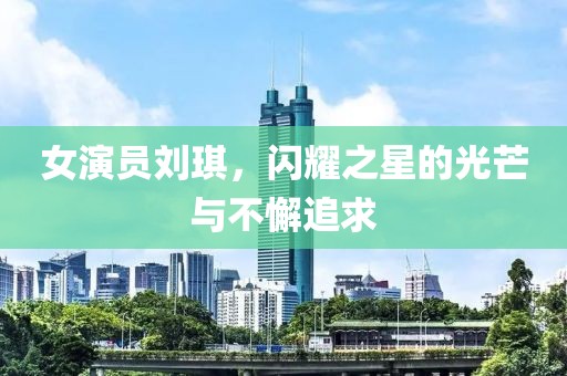 女演员刘琪，闪耀之星的光芒与不懈追求