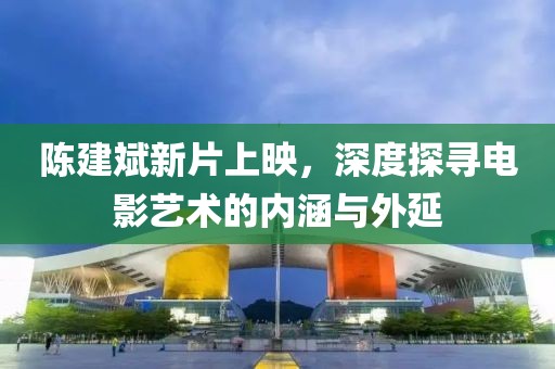 陈建斌新片上映，深度探寻电影艺术的内涵与外延