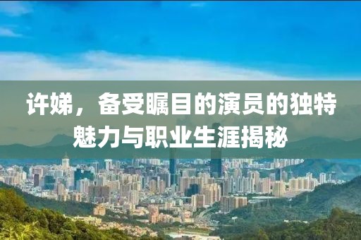 许娣，备受瞩目的演员的独特魅力与职业生涯揭秘