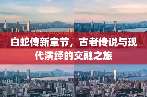 白蛇传新章节，古老传说与现代演绎的交融之旅