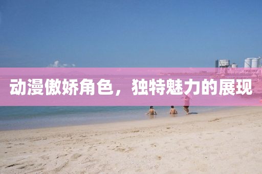 动漫傲娇角色，独特魅力的展现