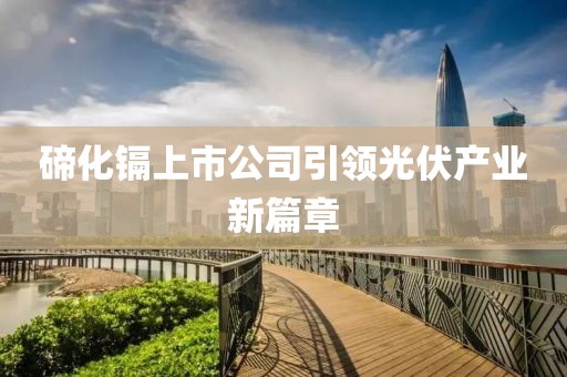 碲化镉上市公司引领光伏产业新篇章