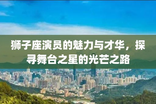 狮子座演员的魅力与才华，探寻舞台之星的光芒之路