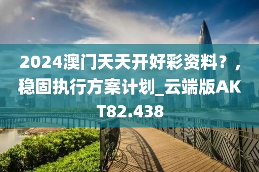 2024澳门天天开好彩资料？,稳固执行方案计划_云端版AKT82.438