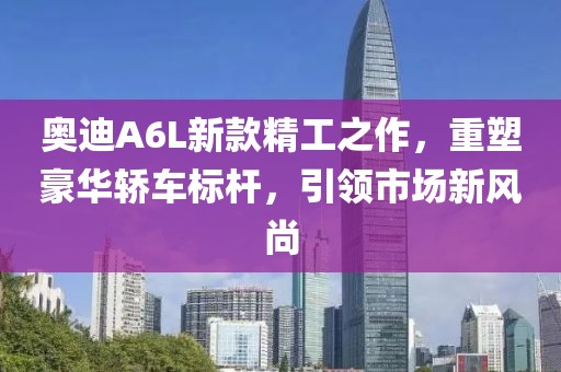 奥迪A6L新款精工之作，重塑豪华轿车标杆，引领市场新风尚