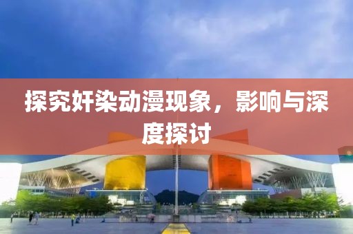 探究奸染动漫现象，影响与深度探讨