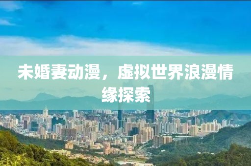 未婚妻动漫，虚拟世界浪漫情缘探索