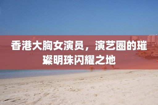 香港大胸女演员，演艺圈的璀璨明珠闪耀之地