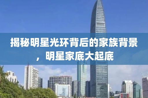 揭秘明星光环背后的家族背景，明星家底大起底