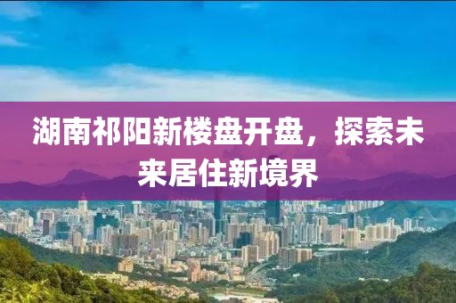 湖南祁阳新楼盘开盘，探索未来居住新境界