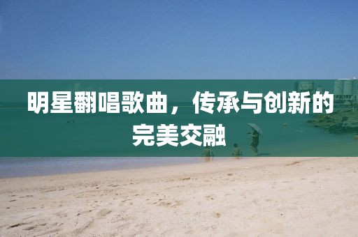 明星翻唱歌曲，传承与创新的完美交融
