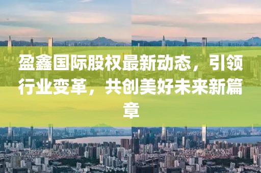 盈鑫国际股权最新动态，引领行业变革，共创美好未来新篇章