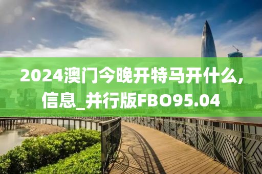 2024澳门今晚开特马开什么,信息_并行版FBO95.04