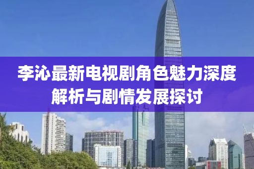 李沁最新电视剧角色魅力深度解析与剧情发展探讨