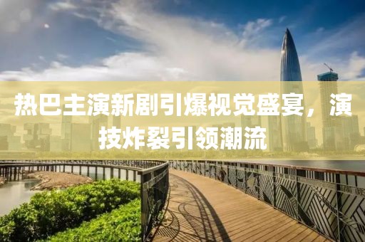 热巴主演新剧引爆视觉盛宴，演技炸裂引领潮流