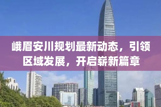 峨眉安川规划最新动态，引领区域发展，开启崭新篇章