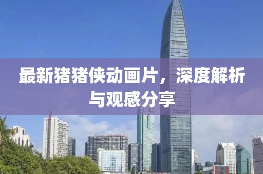 最新猪猪侠动画片，深度解析与观感分享