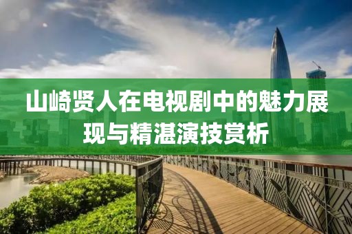 山崎贤人在电视剧中的魅力展现与精湛演技赏析