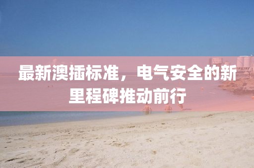 最新澳插标准，电气安全的新里程碑推动前行