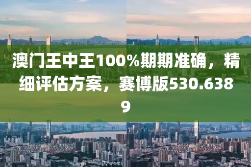 澳门王中王100%期期准确，精细评估方案，赛博版530.6389