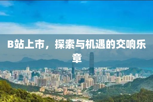 B站上市，探索与机遇的交响乐章