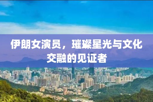 伊朗女演员，璀璨星光与文化交融的见证者