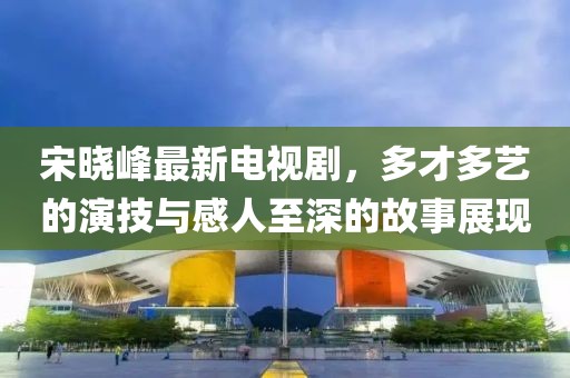 宋晓峰最新电视剧，多才多艺的演技与感人至深的故事展现