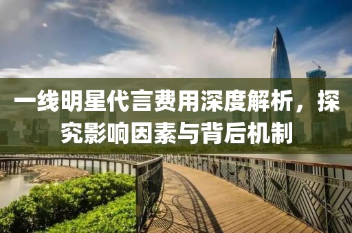 一线明星代言费用深度解析，探究影响因素与背后机制