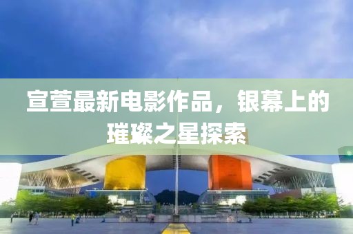 宣萱最新电影作品，银幕上的璀璨之星探索