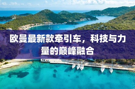 欧曼最新款牵引车，科技与力量的巅峰融合