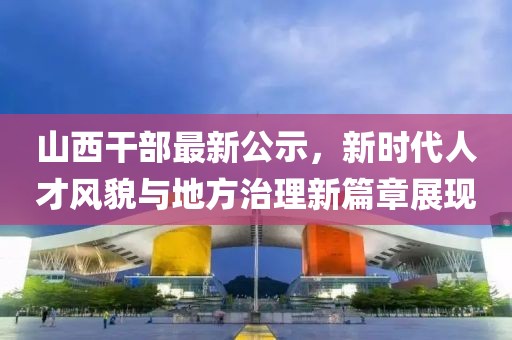 山西干部最新公示，新时代人才风貌与地方治理新篇章展现