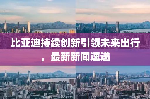 比亚迪持续创新引领未来出行，最新新闻速递