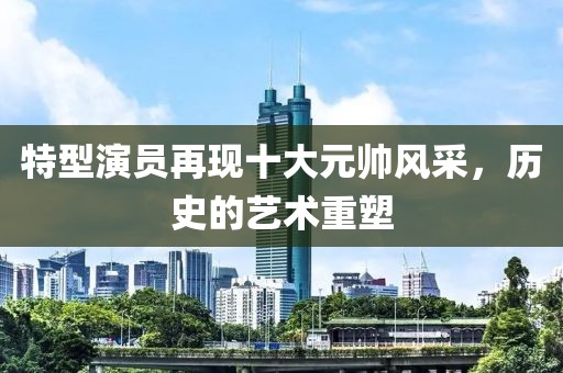 特型演员再现十大元帅风采，历史的艺术重塑