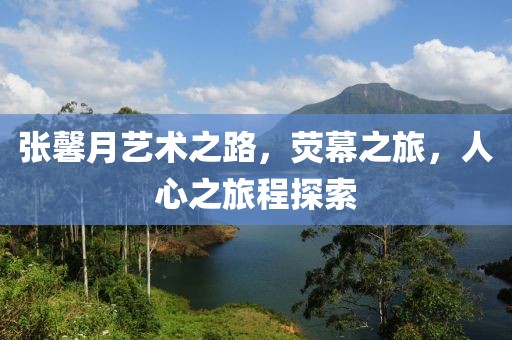 张馨月艺术之路，荧幕之旅，人心之旅程探索