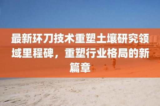 最新环刀技术重塑土壤研究领域里程碑，重塑行业格局的新篇章
