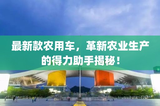 最新款农用车，革新农业生产的得力助手揭秘！
