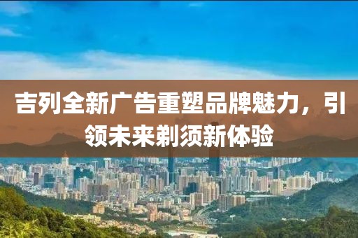 吉列全新广告重塑品牌魅力，引领未来剃须新体验