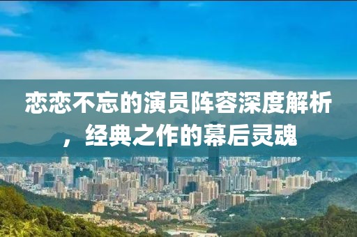 恋恋不忘的演员阵容深度解析，经典之作的幕后灵魂