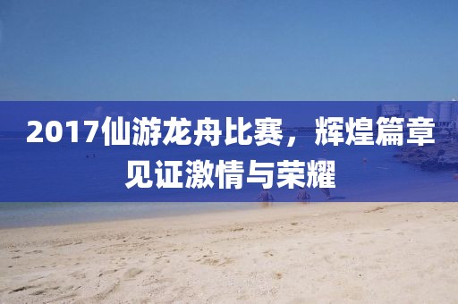 2017仙游龙舟比赛，辉煌篇章见证激情与荣耀