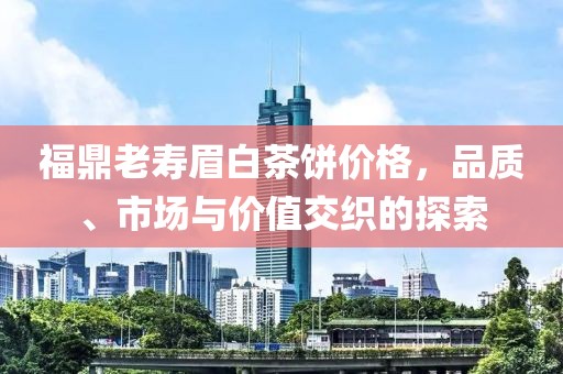 福鼎老寿眉白茶饼价格，品质、市场与价值交织的探索
