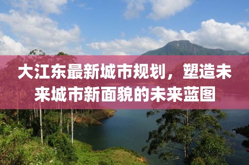 大江东最新城市规划，塑造未来城市新面貌的未来蓝图