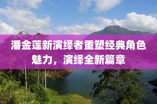 潘金莲新演绎者重塑经典角色魅力，演绎全新篇章