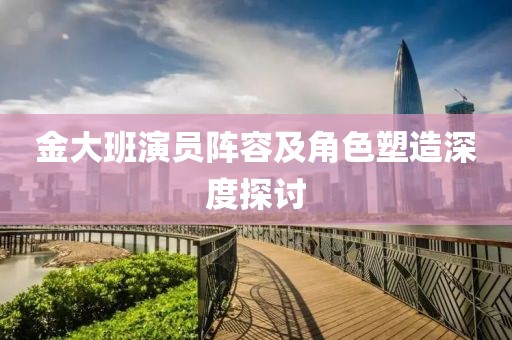 金大班演员阵容及角色塑造深度探讨