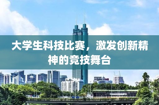 大学生科技比赛，激发创新精神的竞技舞台